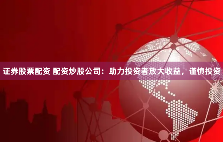 证券股票配资 配资炒股公司：助力投资者放大收益，谨慎投资