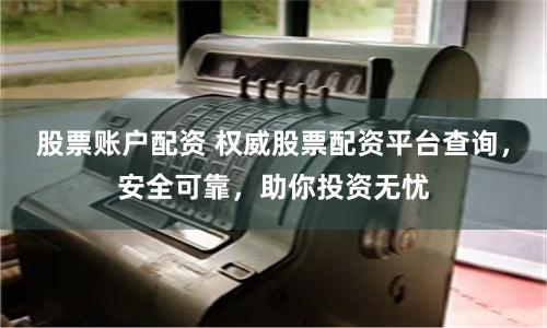 股票账户配资 权威股票配资平台查询，安全可靠，助你投资无忧