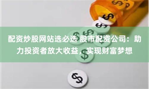 配资炒股网站选必选 股市配资公司：助力投资者放大收益，实现财富梦想