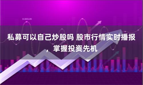 私募可以自己炒股吗 股市行情实时播报，掌握投资先机