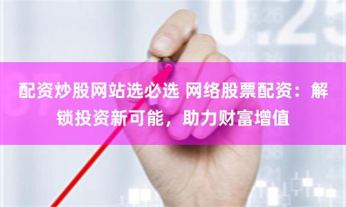 配资炒股网站选必选 网络股票配资：解锁投资新可能，助力财富增值