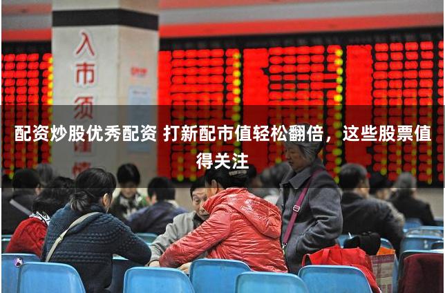 配资炒股优秀配资 打新配市值轻松翻倍，这些股票值得关注