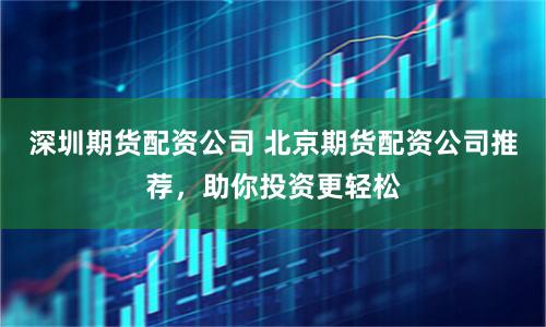 深圳期货配资公司 北京期货配资公司推荐，助你投资更轻松
