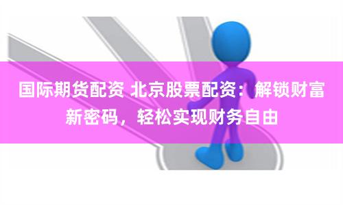 国际期货配资 北京股票配资：解锁财富新密码，轻松实现财务自由