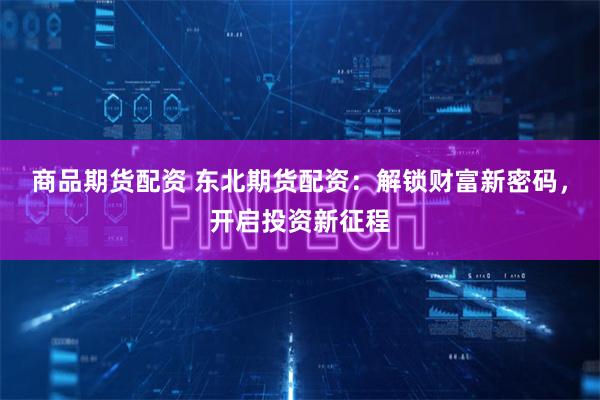 商品期货配资 东北期货配资：解锁财富新密码，开启投资新征程