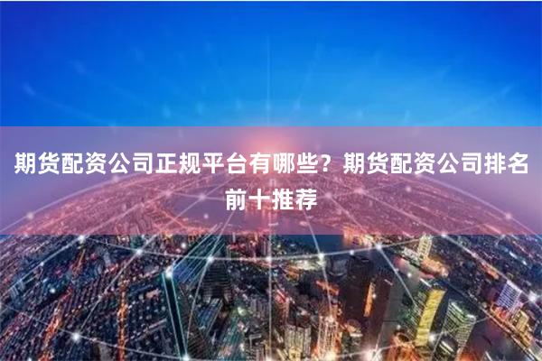 期货配资公司正规平台有哪些？期货配资公司排名前十推荐